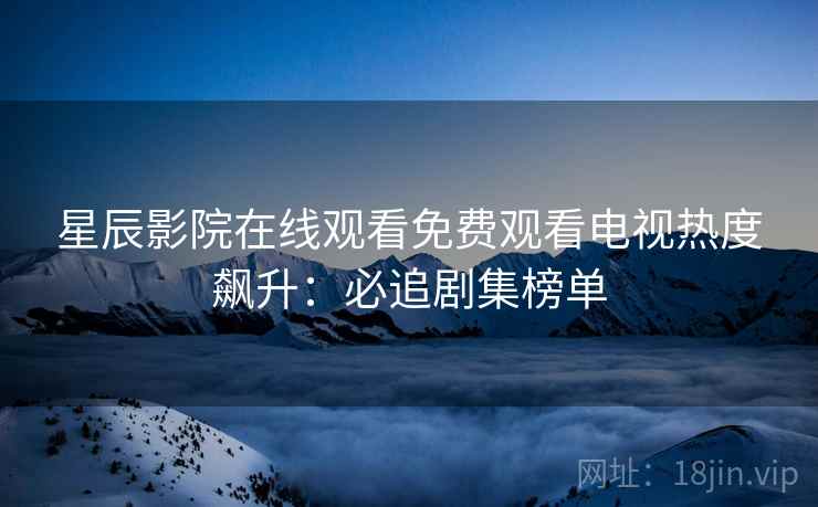 星辰影院在线观看免费观看电视热度飙升：必追剧集榜单