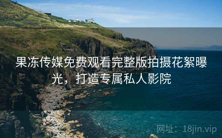 果冻传媒免费观看完整版拍摄花絮曝光，打造专属私人影院
