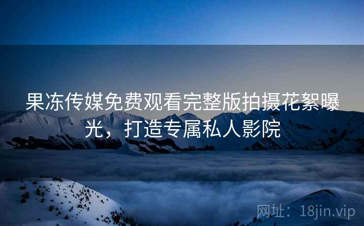 果冻传媒免费观看完整版拍摄花絮曝光，打造专属私人影院