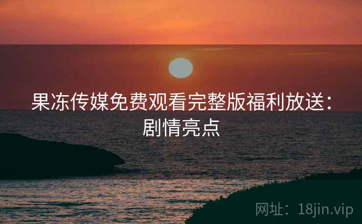 果冻传媒免费观看完整版福利放送：剧情亮点