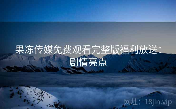 果冻传媒免费观看完整版福利放送：剧情亮点