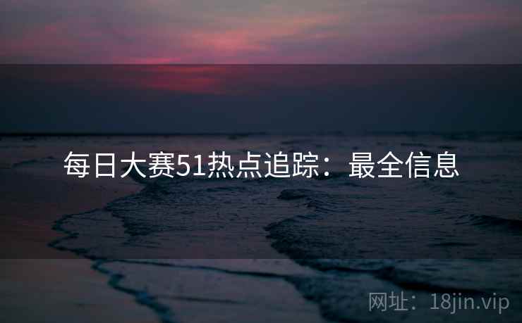 每日大赛51热点追踪:最全信息