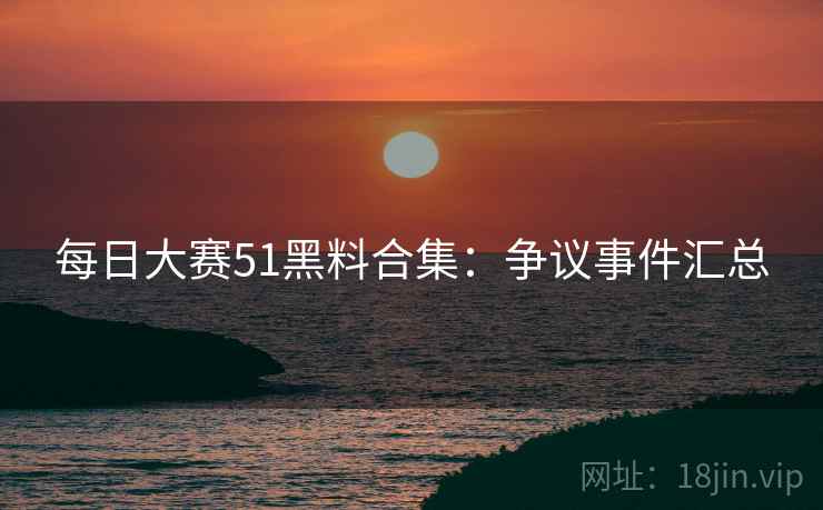 每日大赛51黑料合集：争议事件汇总