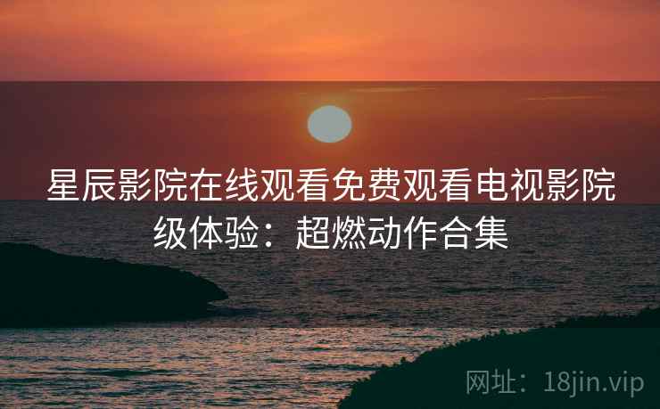 星辰影院在线观看免费观看电视影院级体验：超燃动作合集