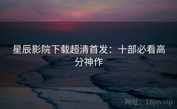 星辰影院下载超清首发：十部必看高分神作