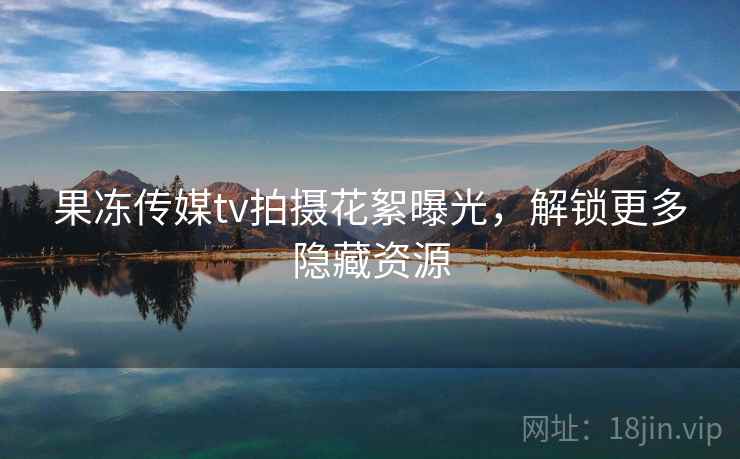 果冻传媒tv拍摄花絮曝光，解锁更多隐藏资源