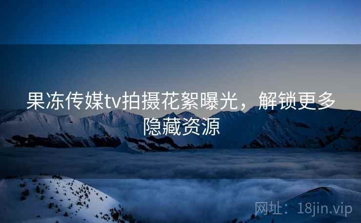 果冻传媒tv拍摄花絮曝光，解锁更多隐藏资源