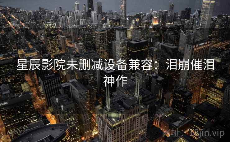星辰影院未删减设备兼容：泪崩催泪神作