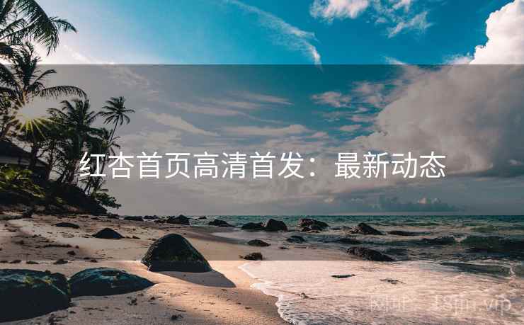 红杏首页高清首发：最新动态