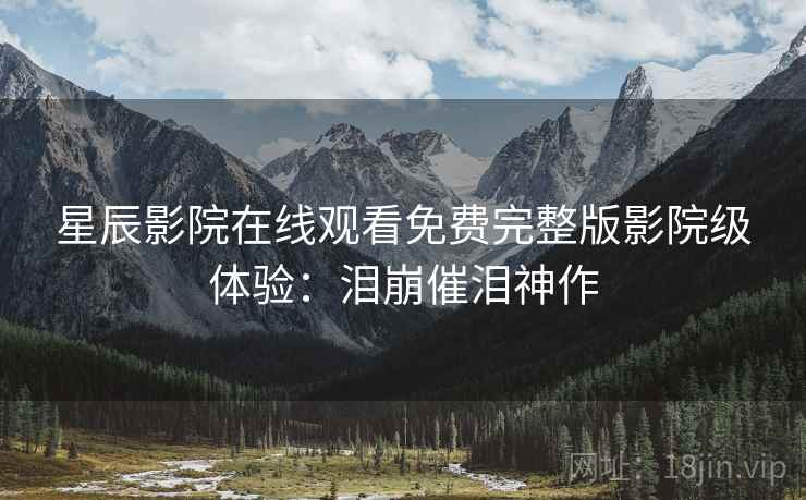 星辰影院在线观看免费完整版影院级体验：泪崩催泪神作