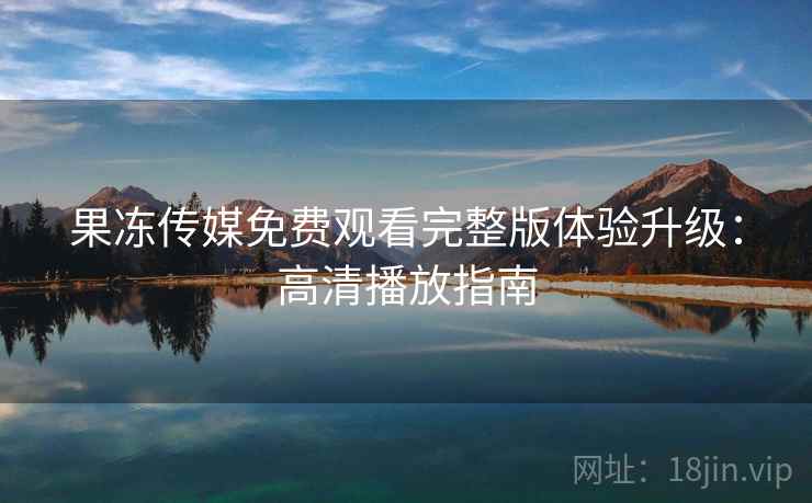 果冻传媒免费观看完整版体验升级：高清播放指南