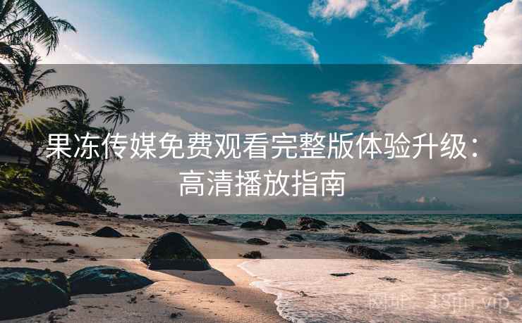 果冻传媒免费观看完整版体验升级：高清播放指南