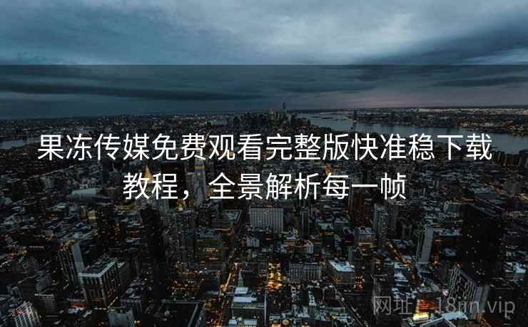 果冻传媒免费观看完整版快准稳下载教程，全景解析每一帧