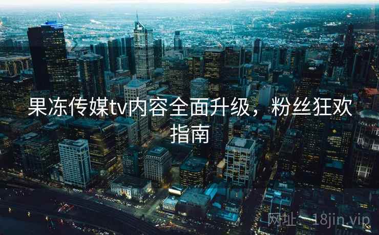 果冻传媒tv内容全面升级，粉丝狂欢指南